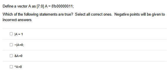 Define a vector A as [7:0] A = 8b00000011;
Which of the following statements are true? Select all correct ones. Negative points will be given to
incorrect answers.
JA=1
O~1A=0;
&A=0
^A=0