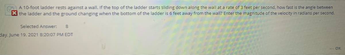 A 10-foot ladder rests against a wall. If the top of the ladder starts sliding down along the wall at a rate of 3 feet per second, how fast is the angle between
X the ladder and the ground changing when the bottom of the ladder is 6 feet away from the wall? Enter the magnitude of the velocity in radians per second.
Selected Answer:
day, June 19, 2021 8:20:07 PM EDT
OK
