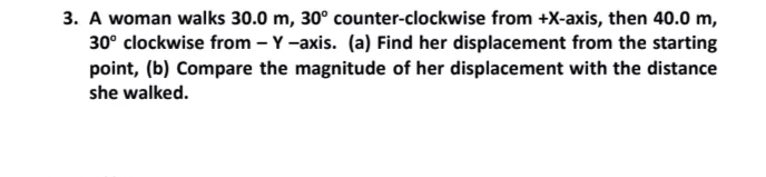 3. A woman walks 30.0 m, 30° counter-clockwise from +X-axis, then 40.0 m,
30° clockwise from – Y-axis. (a) Find her displacement from the starting
point, (b) Compare the magnitude of her displacement with the distance
she walked.
