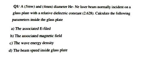 QI/ A (Smw) and (4mm) diameter He- Ne laser beam normally incident on a
glass plate with a relative dielectric constant (2.628). Calculate the following
parameters inside the glass plate
a) The associated E-filed
b) The associated magnetic field
c) The wave energy density
d) The beam speed inside glass plate
