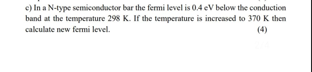 c) In a N-type semiconductor bar the fermi level is 0.4 eV below the conduction
band at the temperature 298 K. If the temperature is increased to 370 K then
calculate new fermi level.
(4)
