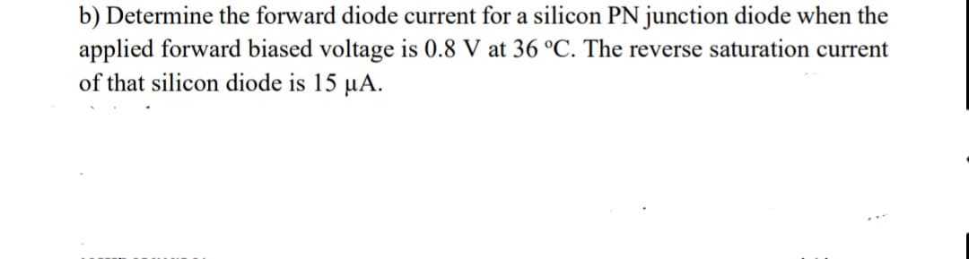 b) Determine the forward diode current for a silicon PN junction diode when the
applied forward biased voltage is 0.8 V at 36 °C. The reverse saturation current
of that silicon diode is 15 µA.
