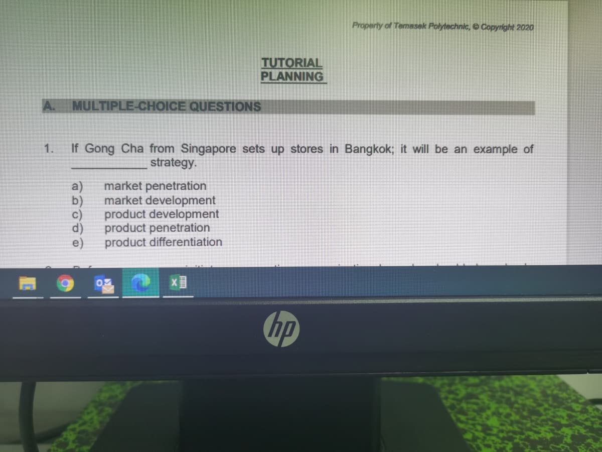Property of Temasek Polytechnic, e Copyright 2020
TUTORIAL
PLANNING
MULTIPLE-CHOICE QUESTIONS
1.
If Gong Cha from Singapore sets up stores in Bangkok; it will be an example of
strategy.
market penetration
market development
C)
a
product development
d)
product penetration
product differentiation
hp
