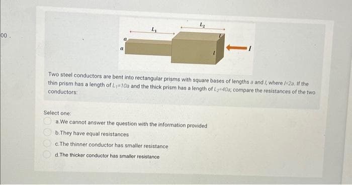 00.
Two steel conductors are bent into rectangular prisms with square bases of lengths a and I, where /-2a. If the
thin prism has a length of L₁=10a and the thick prism has a length of L₂ 40a, compare the resistances of the two
conductors:
Select one:
a.We cannot answer the question with the information provided
b. They have equal resistances
c.The thinner conductor has smaller resistance
d. The thicker conductor has smaller resistance