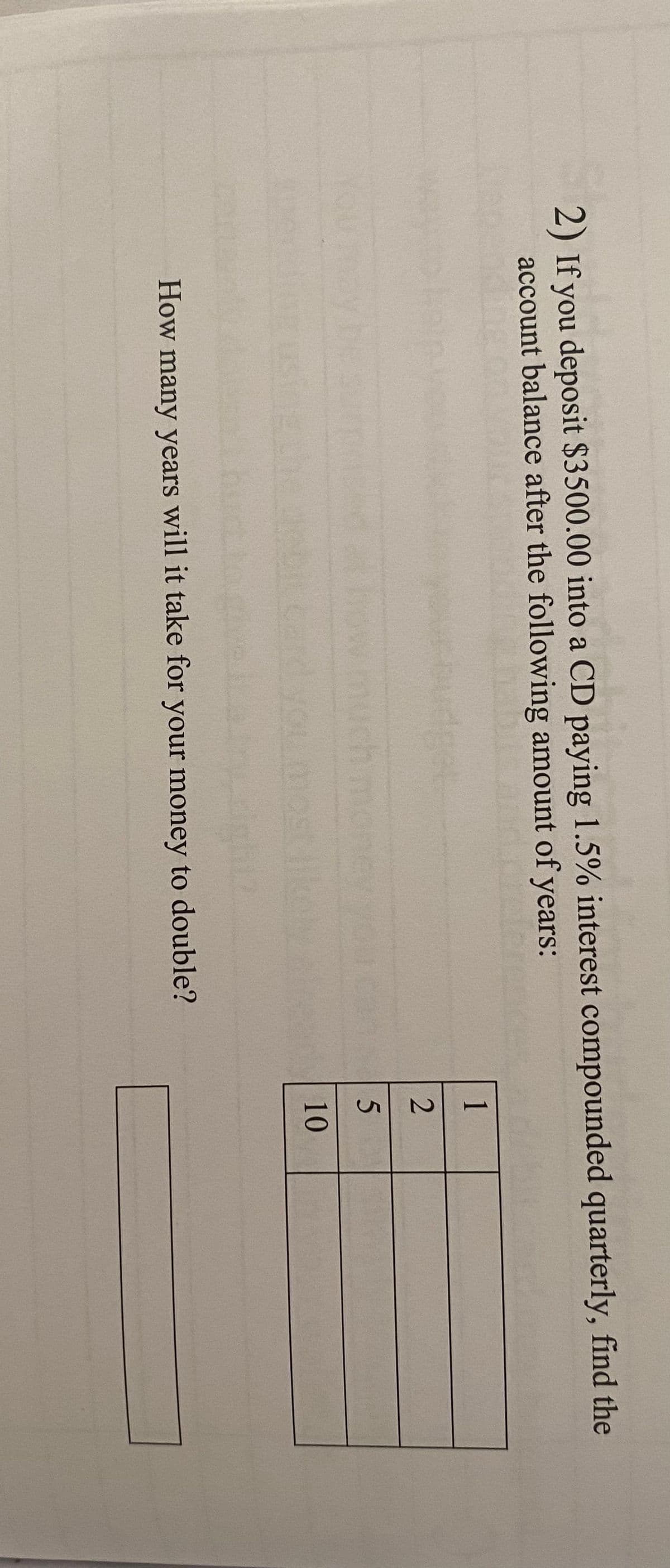 2) If you deposit $3500.00 into a CD paying 1.5% interest compounded quarterly, find the
account balance after the following amount of years:
dp
How many years will it take for your money to double?
1
2
5
10