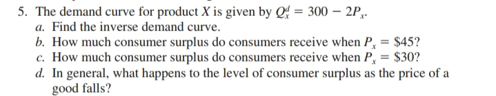 5. The demand curve for product X is given by Q = 300 – 2P,.
a. Find the inverse demand curve.
b. How much consumer surplus do consumers receive when P, = $45?
c. How much consumer surplus do consumers receive when P, = $30?
d. In general, what happens to the level of consumer surplus as the price of a
good falls?
