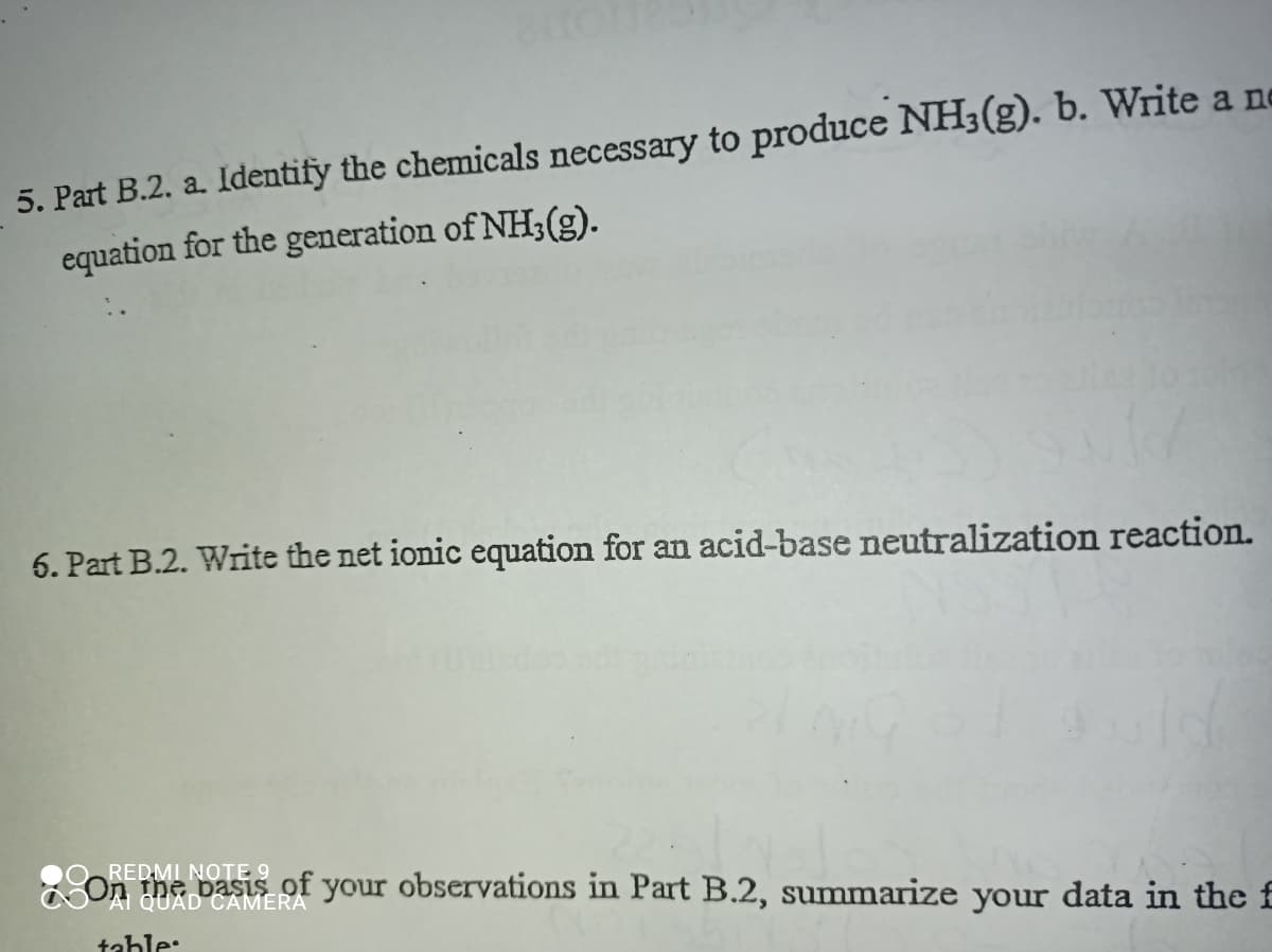 5. Part B.2. a. Identify the chemicals necessary to produce NH3(g). b. Write a ne
equation for the generation of NH;(g).
6. Part B.2. Write the net ionic equation for an acid-base neutralization reaction.
REDMI NOTE 9
on the basis of your observations in Part B.2, summarize your data in the f
QUAD CAMERA
table:
