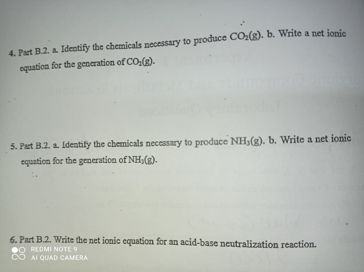4. Part B.2. a Identify the chemicals necessary to produce CO2(g). b. Write a net ionic
equation for the generation of CO2(g).
5. Part B.2. a. Identify the chemicals necessary to produce NH3(g). b. Write a net ionic
equation for the generation of NH3(g).
6. Part B.2. Write the net ionic equation for an acid-base neutralization reaction.
REDMI NOTE 9
AI QUAD CAMERA
