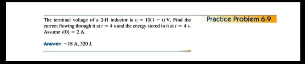 Practice Problem 6.9
The terminal voltage of a 2-H inductor is v = 10(1 – 1) V. Find the
current flowing through it at / = 4 s and the energy stored in it at / = 4 s.
Assume i(0) = 2 A.
Answer: -18 A, 320 J.
