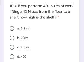 100. If you perform 40 Joules of work
lifting a 10 N box from the floor to a
shelf, how high is the shelf? *
O a. 0.3 m
O b. 20 m
O c. 4.0 m
O d. 400
