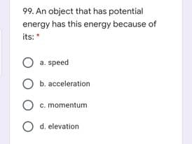 99. An object that has potential
energy has this energy because of
its:*
a. speed
b. acceleration
O c. momentum
d. elevation
