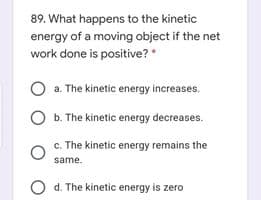 89. What happens to the kinetic
energy of a moving object if the net
work done is positive? *
O a. The kinetic energy increases.
O b. The kinetic energy decreases.
c. The kinetic energy remains the
same.
O d. The kinetic energy is zero
