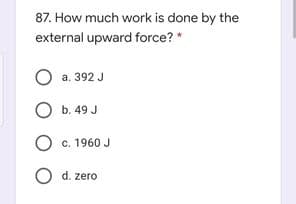 87. How much work is done by the
external upward force? *
O a. 392 J
O b. 49 J
O c. 1960 J
O d. zero
