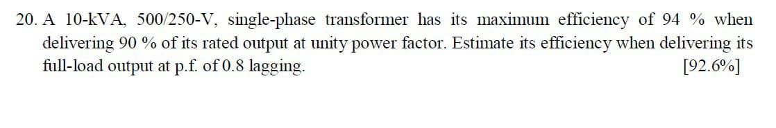 A 10-kVA, 500/250-V, single-phase transformer has its maximum efficiency of 94 % when
delivering 90 % of its rated output at unity power factor. Estimate its efficiency when delivering its
full-load output at p.f. of 0.8 lagging.
[92.6%]
