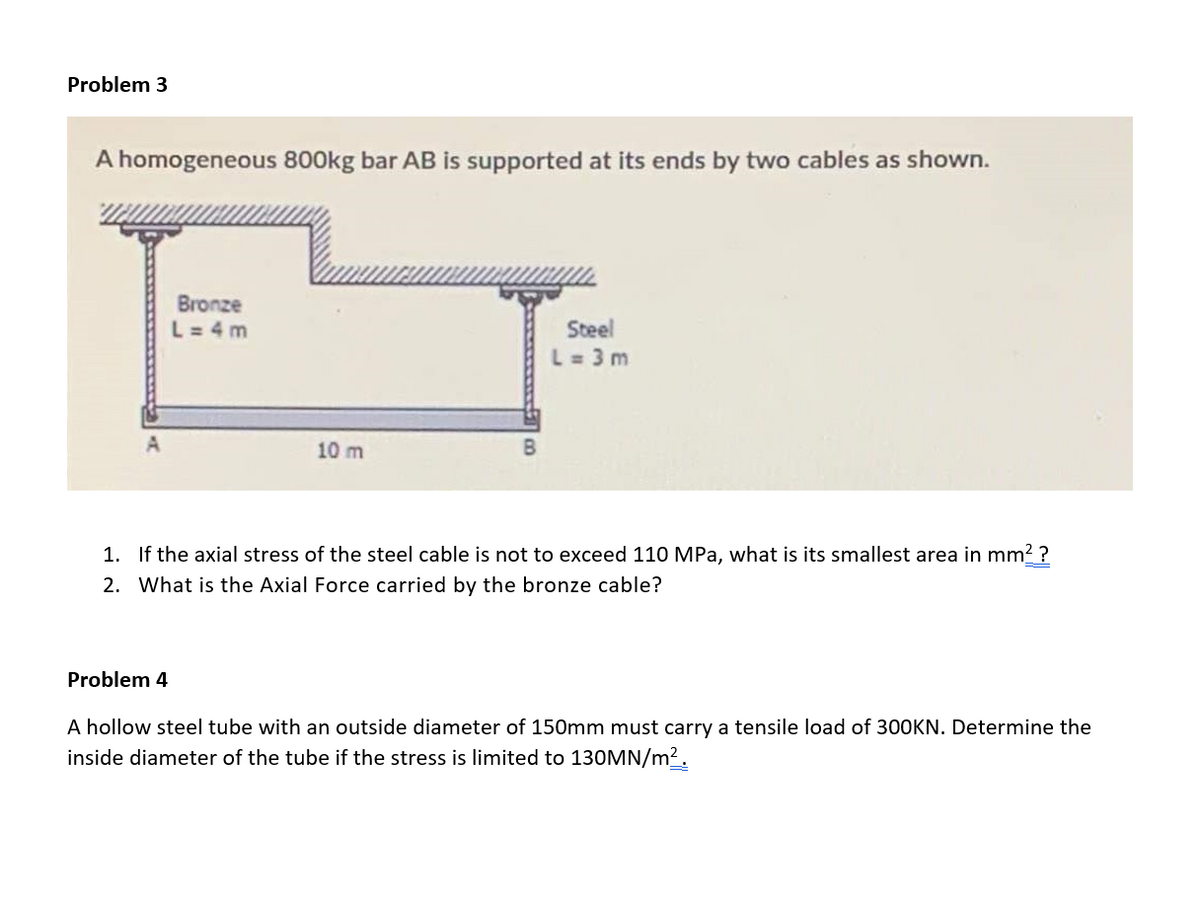 Problem 3
A homogeneous 80O0kg bar AB is supported at its ends by two cables as shown.
Bronze
L= 4 m
Steel
L= 3 m
A
10 m
B
1. If the axial stress of the steel cable is not to exceed 110 MPa, what is its smallest area in mm2 ?
2. What is the Axial Force carried by the bronze cable?
Problem 4
A hollow steel tube with an outside diameter of 150mm must carry a tensile load of 300KN. Determine the
inside diameter of the tube if the stress is limited to 130MN/m².
