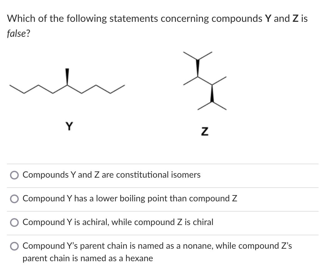 Which of the following statements concerning compounds Y and Z is
false?
Y
Compounds Y and Z are constitutional isomers
Compound Y has a lower boiling point than compound Z
Compound Y is achiral, while compound Z is chiral
Compound Y's parent chain is named as a nonane, while compound Z's
parent chain is named as a hexane
