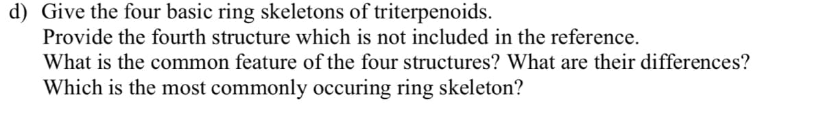 d) Give the four basic ring skeletons of triterpenoids.
Provide the fourth structure which is not included in the reference.
What is the common feature of the four structures? What are their differences?
Which is the most commonly occuring ring skeleton?
