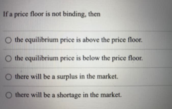If a price floor is not binding, then
O the equilibrium price is above the price floor.
O the equilibrium price is below the price floor.
O there will be a surplus in the market.
O there will be a shortage in the market.
