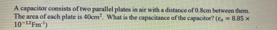 A capacitor consists of two parallel plates in air with a distance of 0.8cm between them.
The area of each plate is 40cm. What is the capacitance of the capacitor? (Eo = 8.85 x
10-12FM)
