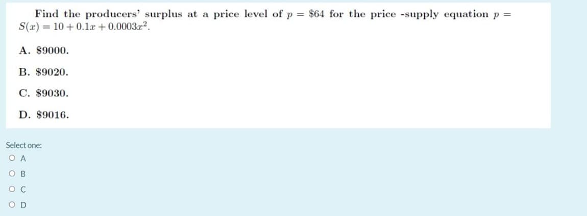 Find the producers' surplus at a price level of p = $64 for the price -supply equation p =
S(r) = 10 + 0.1a +0.000322.
A. $9000.
B. $9020.
C. $9030.
D. $9016.
Select one:
O C
D
O O O O
