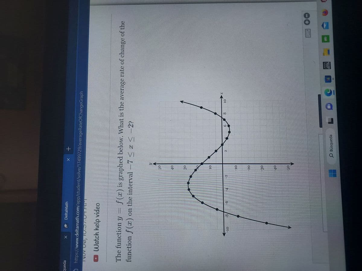 queda
X
DeltaMath
https://www.deltamath.com/app/student/solve/17499729/averageRateOfChangeGraph
INOV 06, 10:57:04 AU
Watch help video
-10
The function y f(x) is graphed below. What is the average rate of change of the
function f(x) on the interval -7≤x≤-2?
-8
-6
-4
50
40
30
10
-10
-20
-30
-40
x +
-50
y
Cl
O Búsqueda
6
L
CO
8
10
X
C
1HZ
+
0