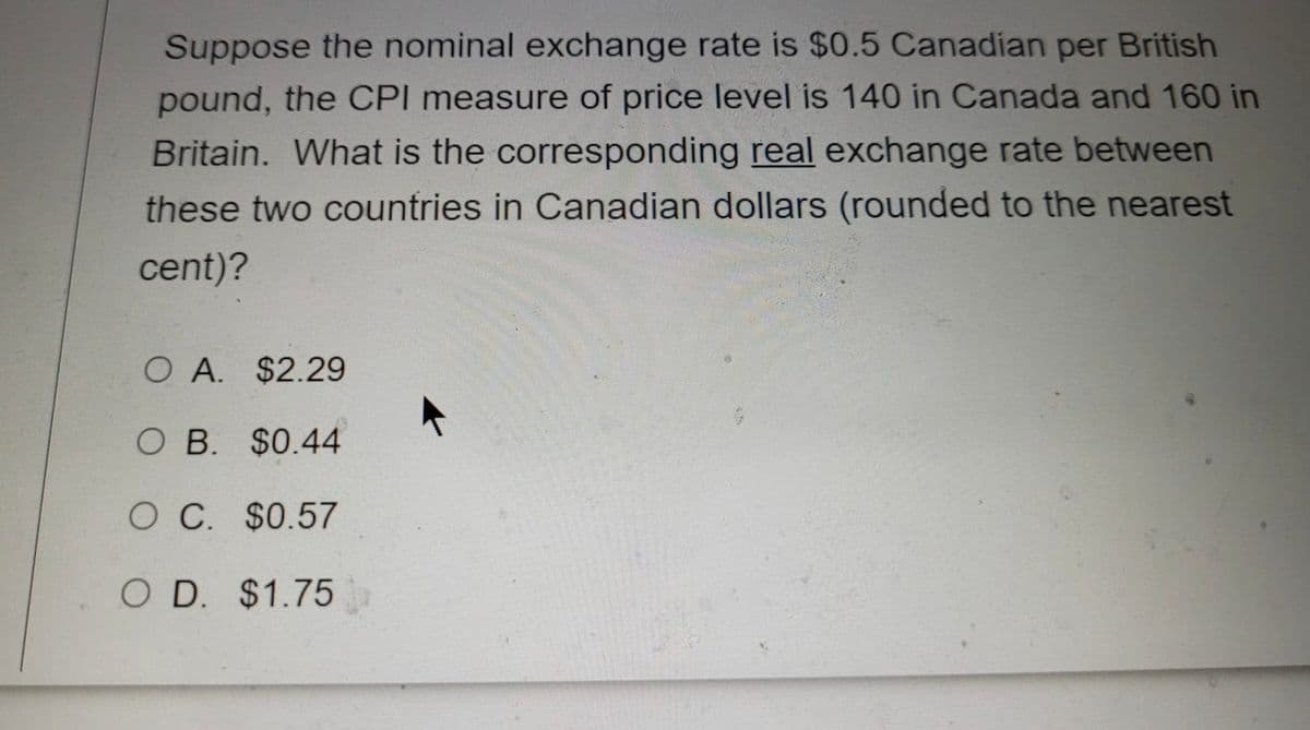 Suppose the nominal exchange rate is $0.5 Canadian per British
pound, the CPI measure of price level is 140 in Canada and 160 in
Britain. What is the corresponding real exchange rate between
these two countries in Canadian dollars (rounded to the nearest
cent)?
O A. $2.29
O B. $0.44
O C $0.57
O D. $1.75
