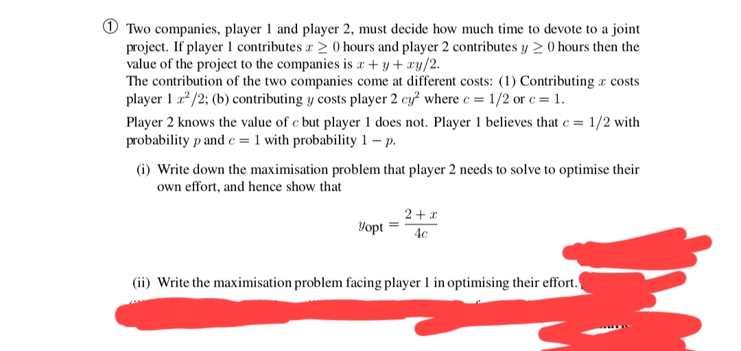 O Two companies, player 1 and player 2, must decide how much time to devote to a joint
project. If player 1 contributes x > 0 hours and player 2 contributes y > 0 hours then the
value of the project to the companies is x + y + xy/2.
The contribution of the two companies come at different costs: (1) Contributing x costs
player 1 a? /2; (b) contributing y costs player 2 cy² where c = 1/2 or c = 1.
Player 2 knows the value of c bụt player 1 does not. Player 1 believes that c =
probability p and c= 1 with probability 1 – p.
1/2 with
(i) Write down the maximisation problem that player 2 needs to solve to optimise their
own effort, and hence show that
2+ x
Yopt
4c
(ii) Write the maximisation problem facing player 1 in optimising their effort.
