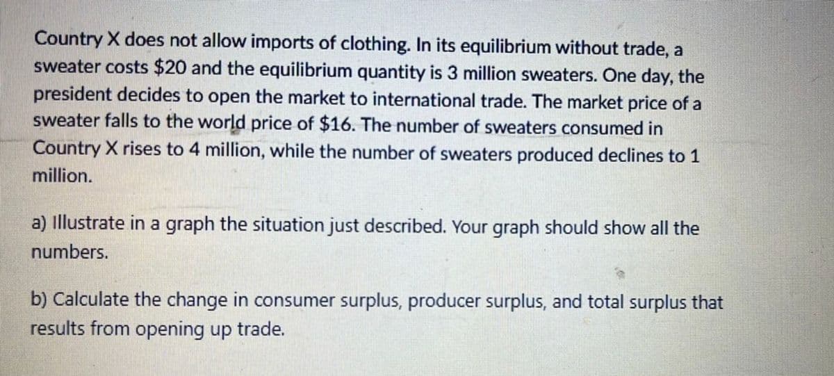 Country X does not allow imports of clothing. In its equilibrium without trade, a
sweater costs $20 and the equilibrium quantity is 3 million sweaters. One day, the
president decides to open the market to international trade. The market price of a
sweater falls to the world price of $16. The number of sweaters consumed in
Country X rises to 4 million, while the number of sweaters produced declines to 1
million.
a) illustrate in a graph the situation just described. Your graph should show all the
numbers.
b) Calculate the change in consumer surplus, producer surplus, and total surplus that
results from opening up trade.
