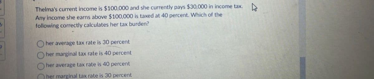 Thelma's current income is $100,000 and she currently pays $30,000 in income tax. D
Any income she earns above $100,000 is taxed at 40 percent. Which of the
following correctly calculates her tax burden?
her average tax rate is 30 percent
her marginal tax rate is 40 percent
her average tax rate is 40 percent
her marginal tax rate is 30 percent
