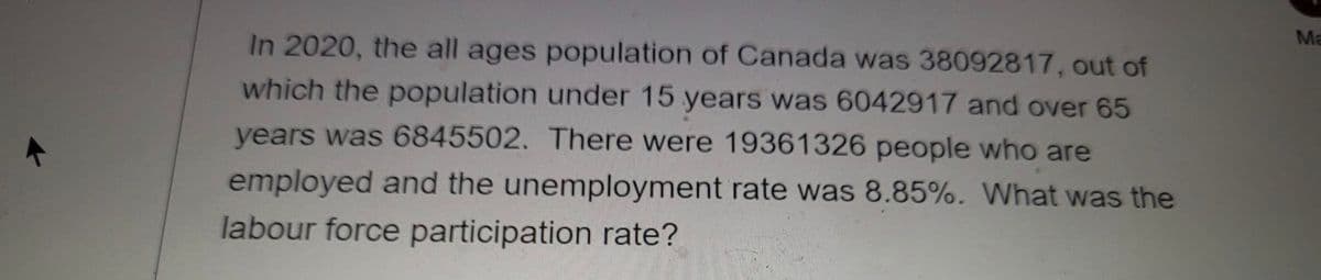 Ma
In 2020, the all ages population of Canada was 38092817, out of
which the population under 15 years was 6042917 and over 65
years was 6845502. There were 19361326 people who are
employed and the unemployment rate was 8.85%. What was the
labour force participation rate?
