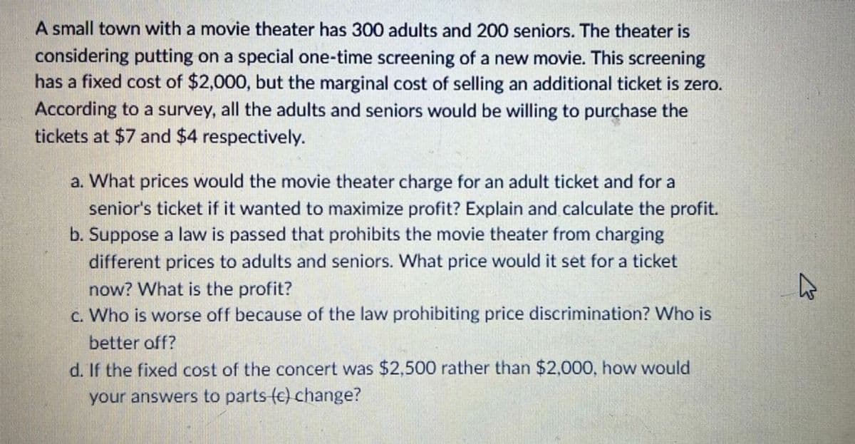 A small town with a movie theater has 300 adults and 200 seniors. The theater is
considering putting on a special one-time screening of a new movie. This screening
has a fixed cost of $2,000, but the marginal cost of selling an additional ticket is zero.
According to a survey, all the adults and seniors would be willing to purchase the
tickets at $7 and $4 respectively.
a. What prices would the movie theater charge for an adult ticket and for a
senior's ticket if it wanted to maximize profit? Explain and calculate the profit.
b. Suppose a law is passed that prohibits the movie theater from charging
different prices to adults and seniors. What price would it set for a ticket
now? What is the profit?
c. Who is worse off because of the law prohibiting price discrimination? Who is
better off?
d. If the fixed cost of the concert was $2,500 rather than $2,000, how would
your answers to parts-(e) change?
