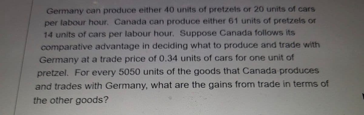 Germany can produce either 40 units of pretzels or 20 units of cars
per labour hour. Canada can produce either 61 units of pretzels or
14 units of cars per labour hour. Suppose Canada follows its
comparative advantage in deciding what to produce and trade with
Germany at a trade price of 0.34 units of cars for one unit of
pretzel. For every 5050 units of the goods that Canada produces
and trades with Germany, what are the gains from trade in terms of
the other goods?
