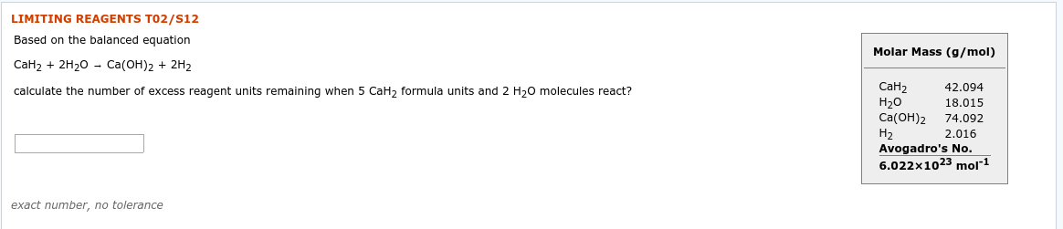 LIMITING REAGENTS TO2/S12
Based on the balanced equation
Molar Mass (g/mol)
СаН2 + 2H20 - Cа(ОН)2 + 2H2
CаН2
H20
Ca(OH)2
Н2
Avogadro's No.
6.022x1023 mol*1
42.094
calculate the number of excess reagent units remaining when 5 CaH, formula units and 2 H,0 molecules react?
18.015
74.092
2.016
exact number, no tolerance
