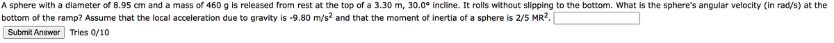 A sphere with a diameter of 8.95 cm and a mass of 460 g is released from rest at the top of a 3.30 m, 30.0° incline. It rolls without slipping to the bottom. What is the sphere's angular velocity (in rad/s) at the
bottom of the ramp? Assume that the local acceleration due to gravity is -9.80 m/s² and that the moment of inertia of a sphere is 2/5 MR².
Submit Answer Tries 0/10