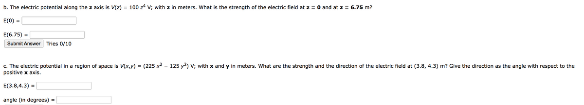 b. The electric potential along the z axis is V(z) = 100 zª V; with z in meters. What is the strength of the electric field at z = 0 and at z = 6.75 m?
E(0)
=
E(6.75)
Submit Answer Tries 0/10
=
c. The electric potential in a region of space is V(x,y) = (225 x² – 125 y²) V; with x and y in meters. What are the strength and the direction of the electric field at (3.8, 4.3) m? Give the direction as the angle with respect to the
positive x axis.
E(3.8,4.3) =
angle (in degrees)