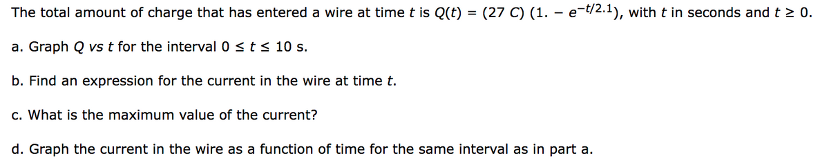 The total amount of charge that has entered a wire at time t is Q(t) = (27 C) (1. – e-t/2.1), with t in seconds and t ≥ 0.
a. Graph Q vs t for the interval 0 ≤ t ≤ 10 s.
b. Find an expression for the current in the wire at time t.
c. What is the maximum value of the current?
d. Graph the current in the wire as a function of time for the same interval as in part a.