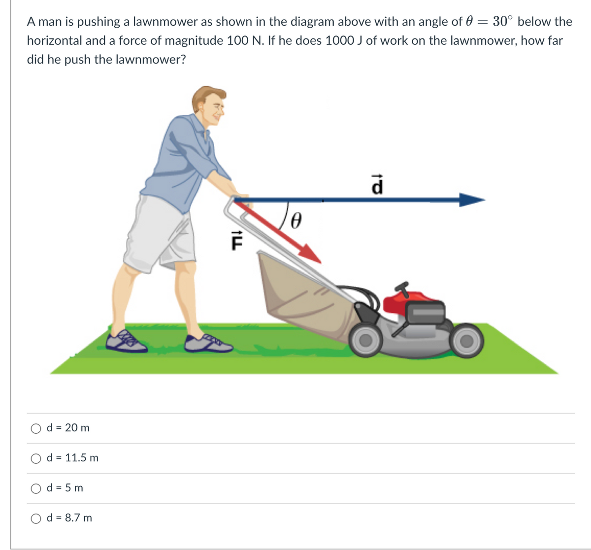 A man is pushing a lawnmower as shown in the diagram above with an angle of 0 = 30° below the
horizontal and a force of magnitude 100 N. If he does 1000 J of work on the lawnmower, how far
did he push the lawnmower?
d = 20 m
d = 11.5 m
d = 5 m
d = 8.7 m
ILL
0
to
d