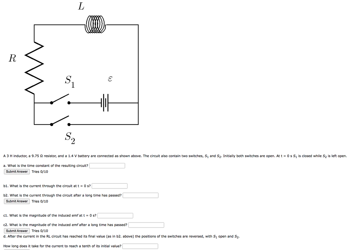 R
$₁
S₂
2
L
(...)
E
A 3 H inductor, a 9.75 9 resistor, and a 1.4 V battery are connected as shown above. The circuit also contain two switches, S₁ and S₂. Initially both switches are open. At t = 0 s S₁ is closed while S₂ is left open.
a. What is the time constant of the resulting circuit?
Submit Answer Tries 0/10
b1. What is the current through the circuit at t = 0 s?
b2. What is the current through the circuit after a long time has passed?
Submit Answer
Tries 0/10
c1. What is the magnitude of the induced emf at t = 0 s?
c2. What is the magnitude of the induced emf after a long time has passed?
Submit Answer Tries 0/10
d. After the current in the RL circuit has reached its final value (as in b2. above) the positions of the switches are reversed, with S₁ open and S₂.
How long does it take for the current to reach a tenth of its initial value?