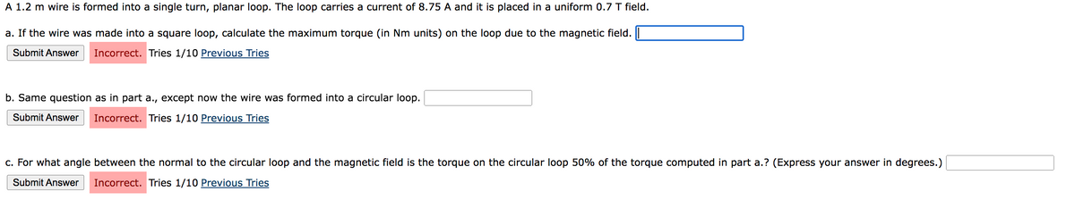 A 1.2 m wire is formed into a single turn, planar loop. The loop carries a current of 8.75 A and it is placed in a uniform 0.7 T field.
a. If the wire was made into a square loop, calculate the maximum torque (in Nm units) on the loop due to the magnetic field.
Submit Answer Incorrect. Tries 1/10 Previous Tries
b. Same question as in part a., except now the wire was formed into a circular loop.
Submit Answer Incorrect. Tries 1/10 Previous Tries
c. For what angle between the normal to the circular loop and the magnetic field is the torque on the circular loop 50% of the torque computed in part a.? (Express your answer in degrees.)
Submit Answer Incorrect. Tries 1/10 Previous Tries