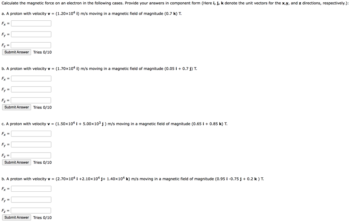 Calculate the magnetic force on an electron in the following cases. Provide your answers in component form (Here i, j, k denote the unit vectors for the x,y, and z directions, respectively.):
a. A proton with velocity v = (1.20×104 i) m/s moving in a magnetic field of magnitude (0.7 k) T.
Fx
Fy
F₂
Submit Answer Tries 0/10
=
b. A proton with velocity v = (1.70×104 i) m/s moving in a magnetic field of magnitude (0.05 i + 0.7 j) T.
Fx
=
Fy=
F₂=
Submit Answer Tries 0/10
c. A proton with velocity v = (1.50×104 i +5.00×10³ j) m/s moving in a magnetic field of magnitude (0.65 i + 0.85 k) T.
Fx
Fy=
F₂ =
Submit Answer Tries 0/10
Fy
b. A proton with velocity v = (2.70×104 i +2.10×104 j+ 1.40×104 k) m/s moving in a magnetic field of magnitude (0.95 i -0.75 j + 0.2 k) T.
Fx
=
=
F₂ =
Submit Answer Tries 0/10