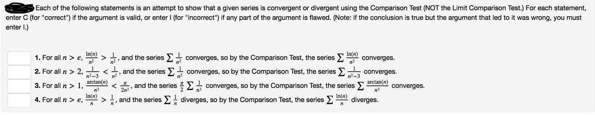 Each of the following statements is an attempt to show that a given series is convergent or divergent using the Comparison Test (NOT the Limit Comparison Test.) For each statement,
enter C (for "correct") if the argument is valid, or enter I (for "incorrect") if any part of the argument is flawed. (Note: if the conclusion is true but the argument that led to it was wrong, you must
enter 1.)
1. For all n > e,
2. For all n > 2,
3. For all n > 1,
4. For all n > e,
In(n)
n²
1
n²-3
arctan(n)
n3³
In(n)
n
1
> 2, and the series Σ
<
n²
3
and the series
< ,
"
I
2n3
n²
1
>, and the series
n
n²
and the series
n
In(n)
converges, so by the Comparison Test, the series Σ converges.
n²
converges, so by the Comparison Test, the series
Σ
n²-3
converges, so by the Comparison Test, the series
In(n)
n
converges.
arctan(n)
n3
n3
diverges, so by the Comparison Test, the series > diverges.
converges.