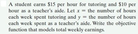 A student earns $15 per hour for tutoring and $10 per
hour as a teacher's aide. Let x = the number of hours
each week spent tutoring and y = the number of hours
each week spent as a teacher's aide. Write the objective
function that models total weekly earnings.
