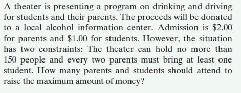A theater is presenting a program on drinking and driving
for students and their parents. The proceeds will be donated
to a local alcohol information center. Admission is $2.00
for parents and $1.00 for students. However, the situation
has two constraints: The theater can hold no more than
150 people and every two parents must bring at least one
student. How many parents and students should attend to
raise the maximum amount of money?
