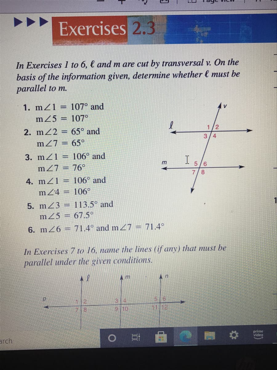 Exercises 2.3
In Exercises 1 to 6, l and m are cut by transversal v. On the
basis of the information given, determine whether l must be
parallel to m.
1. mZ1 = 107° and
m25 = 107°
2. mZ2 65° and
1/2
%3D
3/4
mZ7 = 65°
3. mZ1
106° and
I
m27
76°
m
5/6
8
4. mZ1
= 106° and
mZ4 =
106°
5. mZ3 = 113.5° and
m25
67.5°
6. m26 = 71.4° and m27 = 71.4°
In Exercises 7 to 16, name the lines (if any) that must be
parallel under the given conditions.
34
5 6
8.
9 10
11,12
prime
video
arch
