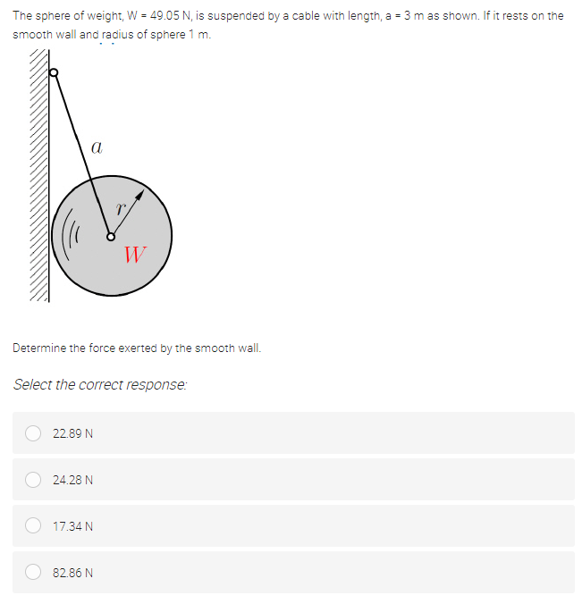 The sphere of weight, W = 49.05 N, is suspended by a cable with length, a = 3 m as shown. If it rests on the
smooth wall and radius of sphere 1 m.
a
W
Determine the force exerted by the smooth wall.
Select the correct response:
22.89 N
24.28 N
17.34 N
82.86 N
