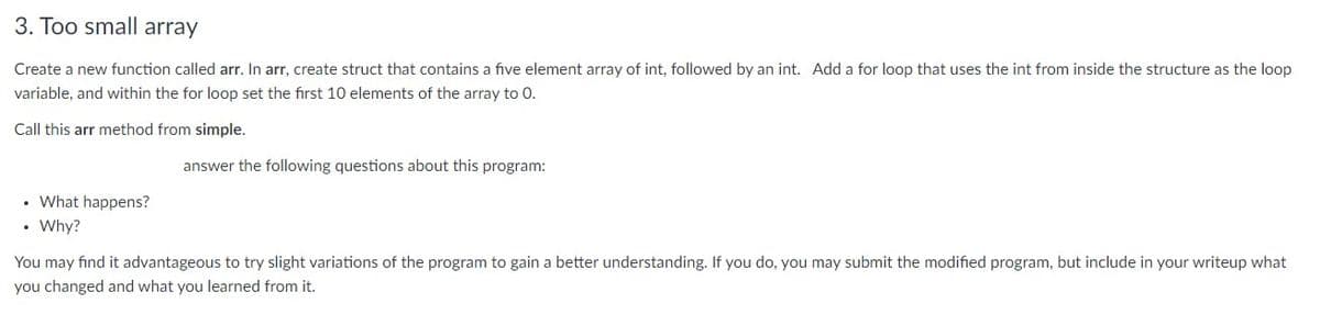 3. Too small array
Create a new function called arr. In arr, create struct that contains a five element array of int, followed by an int. Add a for loop that uses the int from inside the structure as the loop
variable, and within the for loop set the first 10 elements of the array to 0.
Call this arr method from simple.
answer the following questions about this program:
• What happens?
• Why?
You may find it advantageous to try slight variations of the program to gain a better understanding. If you do, you may submit the modified program, but include in your writeup what
you changed and what you learned from it.
