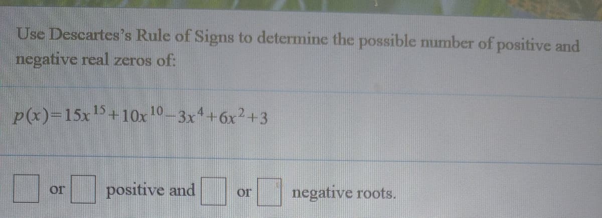 Use Descartes's Rule of Signs to determine the possible number of positive and
negative real zeros of:
P(x)=15x15+10x 10-3x+6x2+3
positive and
negative roots.
or
or
