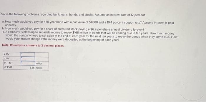Solve the following problems regarding bank loans, bonds, and stocks. Assume an interest rate of 12 percent.
a. How much would you pay for a 10-year bond with a par value of $1,000 and a 10.4 percent coupon rate? Assume interest is paid
annually.
b. How much would you pay for a share of preferred stock paying a $6.2-per-share annual dividend forever?
c. A company is planning to set aside money to repay $168 million in bonds that will be coming due in ten years. How much money
would the company need to set aside at the end of each year for the next ten years to repay the bonds when they come due? How
would your answer change if the money were deposited at the beginning of each year?
Note: Round your answers to 2 decimal places.
a. PV
b. PV
c1. PMT
c2.PMT
million
8.55 million