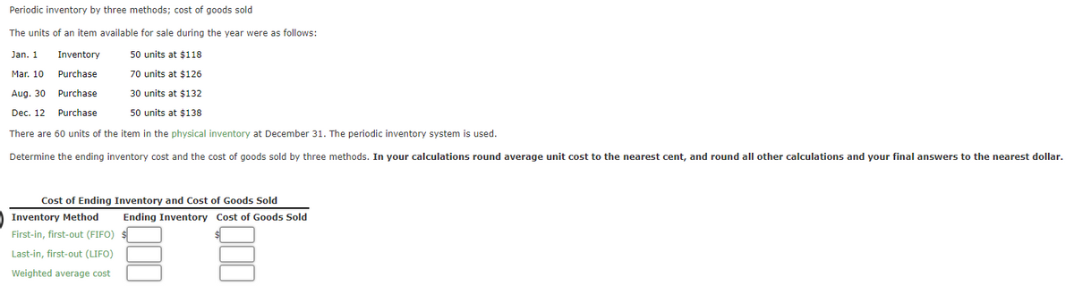 Periodic inventory by three methods; cost of goods sold
The units of an item available for sale during the year were as follows:
50 units at $118
Jan. 1
Mar. 10
Inventory
Purchase
Purchase
70 units at $126
Aug. 30
30 units at $132
Dec. 12
Purchase
50 units at $138
There are 60 units of the item in the physical inventory at December 31. The periodic inventory system is used.
Determine the ending inventory cost and the cost of goods sold by three methods. In your calculations round average unit cost to the nearest cent, and round all other calculations and your final answers to the nearest dollar.
Cost of Ending Inventory and Cost of Goods Sold
Inventory Method
First-in, first-out (FIFO)
Last-in, first-out (LIFO)
Weighted average cost
Ending Inventory Cost of Goods Sold
$
000