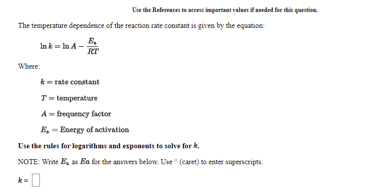 Use the References to access important values if needed for this question.
The temperature dependence of the reaction rate constant is given by the equation:
E,
In k = In A –
RT
Where:
k = rate constant
T = temperature
A = frequency factor
E, = Energy of activation
Use the rules for logarithms and exponents to solve for k.
NOTE: Write E, as Ea for the answers below. Use ^ (caret) to enter superscripts.
k =
